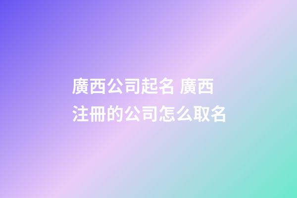 廣西公司起名 廣西注冊的公司怎么取名-第1張-公司起名-玄機(jī)派